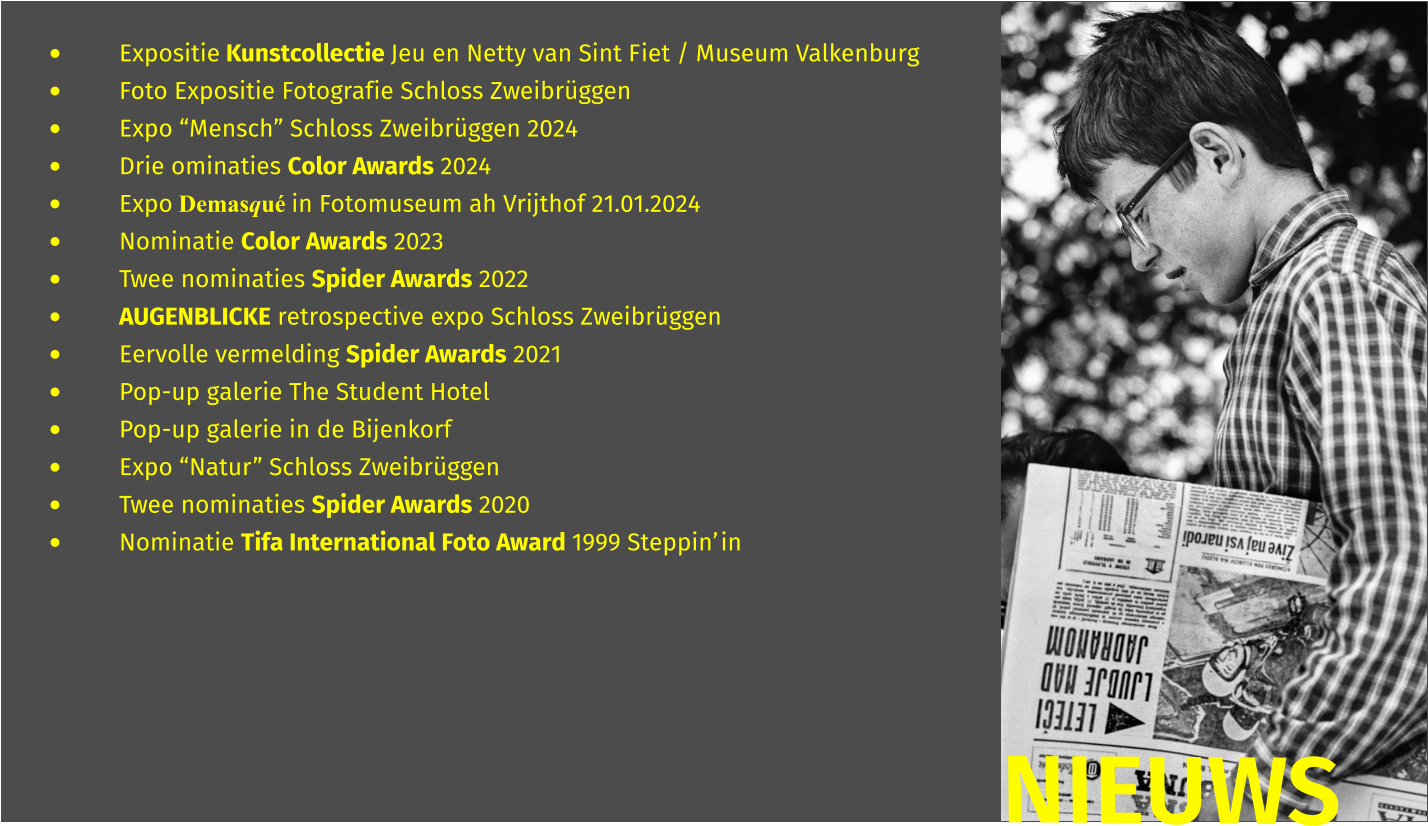 •	Expositie Kunstcollectie Jeu en Netty van Sint Fiet / Museum Valkenburg •	Foto Expositie Fotografie Schloss Zweibrüggen •	Expo “Mensch” Schloss Zweibrüggen 2024 •	Drie ominaties Color Awards 2024 •	Expo Demasqué in Fotomuseum ah Vrijthof 21.01.2024 •	Nominatie Color Awards 2023 •	Twee nominaties Spider Awards 2022 •	AUGENBLICKE retrospective expo Schloss Zweibrüggen •	Eervolle vermelding Spider Awards 2021 •	Pop-up galerie The Student Hotel  •	Pop-up galerie in de Bijenkorf  •	Expo “Natur” Schloss Zweibrüggen •	Twee nominaties Spider Awards 2020 •	Nominatie Tifa International Foto Award 1999 Steppin’in  NIEUWS